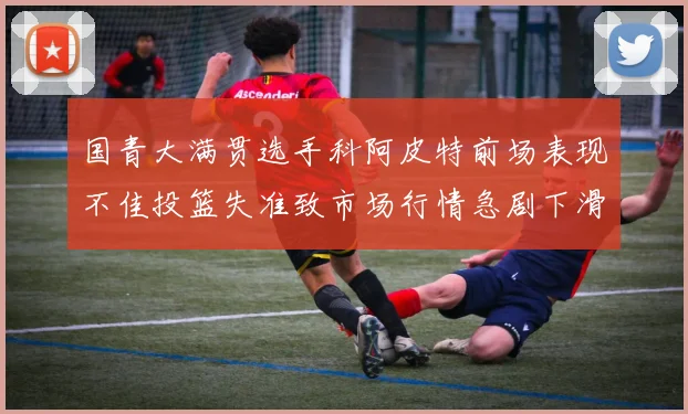 国青大满贯选手科阿皮特前场表现不佳投篮失准致市场行情急剧下滑