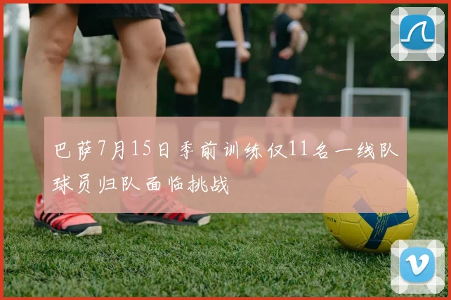 巴萨7月15日季前训练仅11名一线队球员归队面临挑战