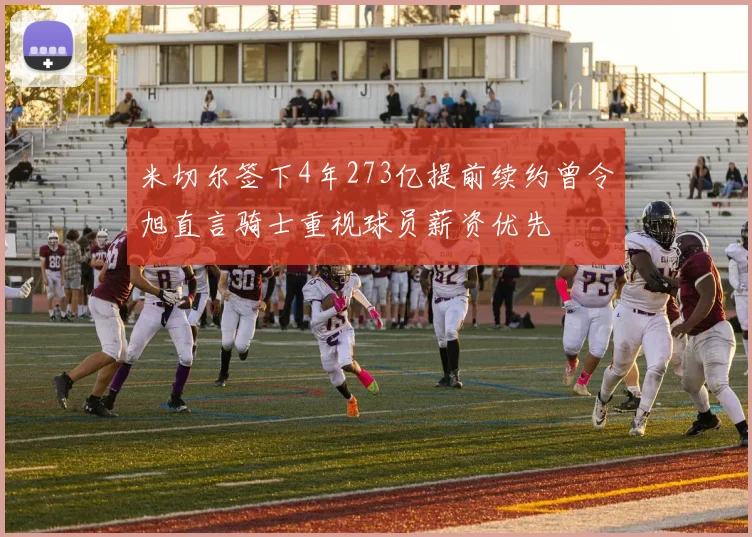 米切尔签下4年273亿提前续约曾令旭直言骑士重视球员薪资优先