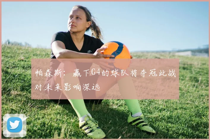 帕森斯：赢下G4的球队将夺冠此战对未来影响深远