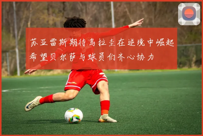 苏亚雷斯期待乌拉圭在逆境中崛起希望贝尔萨与球员们齐心协力