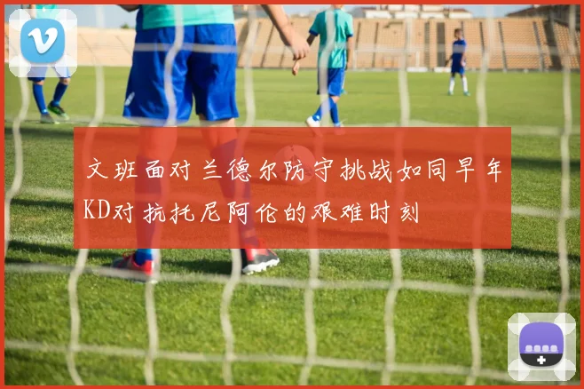 文班面对兰德尔防守挑战如同早年KD对抗托尼阿伦的艰难时刻