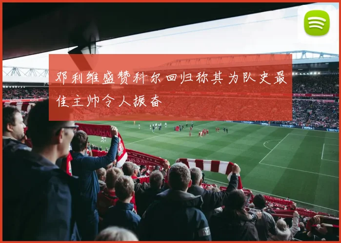 邓利维盛赞科尔回归称其为队史最佳主帅令人振奋