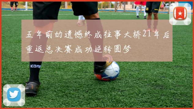 五年前的遗憾终成往事大桥21年后重返总决赛成功逆转圆梦
